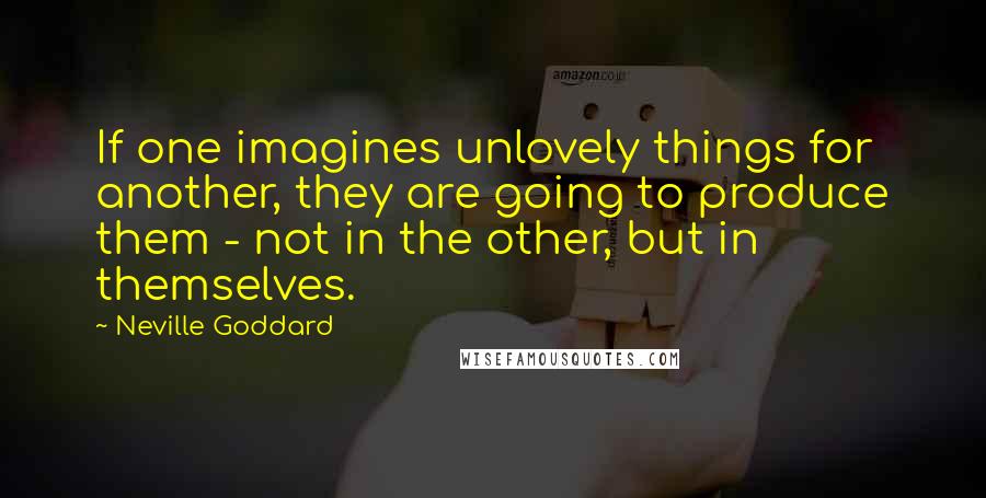 Neville Goddard quotes: If one imagines unlovely things for another, they are going to produce them - not in the other, but in themselves. Neville Goddard quotes: If one imagines unlovely things for another, they are going to produce them - not in the other, but in themselves.