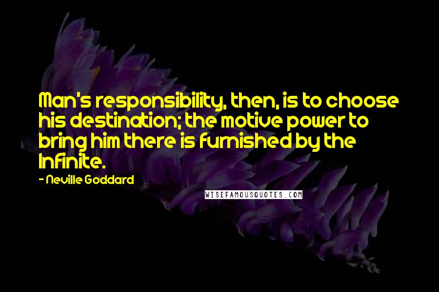 Neville Goddard quotes: Man's responsibility, then, is to choose his destination; the motive power to bring him there is furnished by the Infinite. Neville Goddard quotes: Man's responsibility, then, is to choose his destination; the motive power to bring him there is furnished by the Infinite.