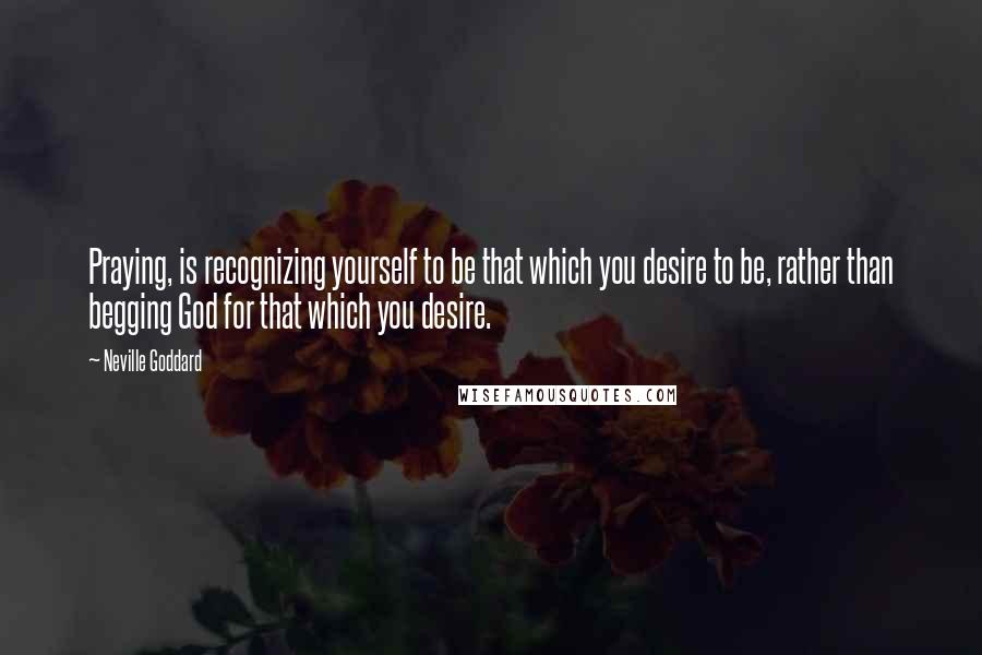 Neville Goddard quotes: Praying, is recognizing yourself to be that which you desire to be, rather than begging God for that which you desire.