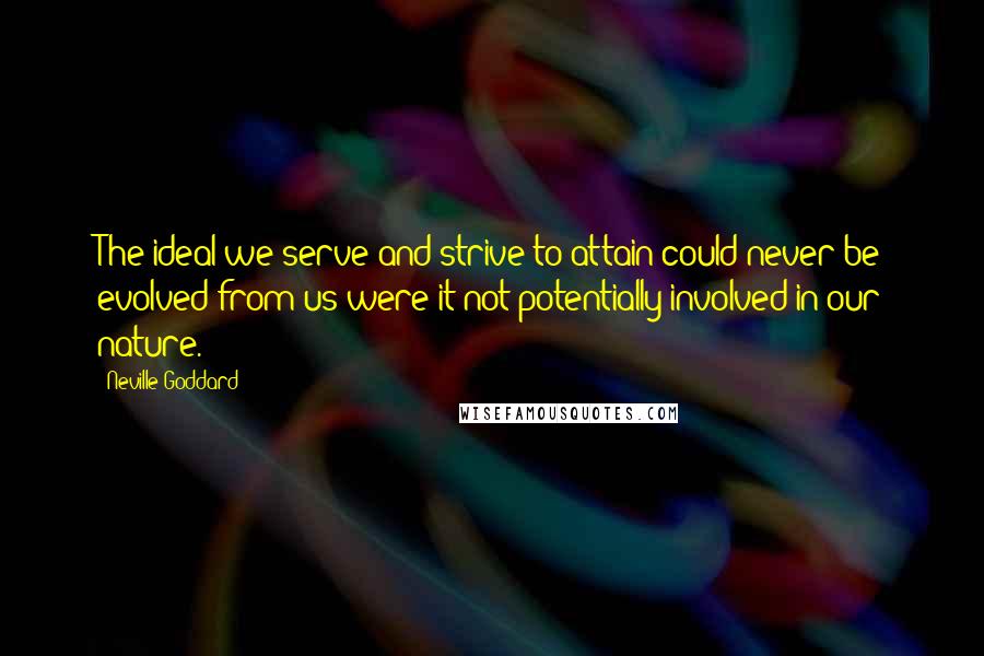 Neville Goddard quotes: The ideal we serve and strive to attain could never be evolved from us were it not potentially involved in our nature. Neville Goddard quotes: The ideal we serve and strive to attain could never be evolved from us were it not potentially involved in our nature.