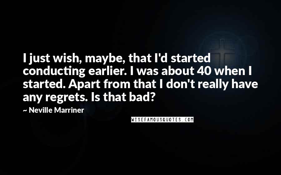 Neville Marriner quotes: I just wish, maybe, that I'd started conducting earlier. I was about 40 when I started. Apart from that I don't really have any regrets. Is that bad?