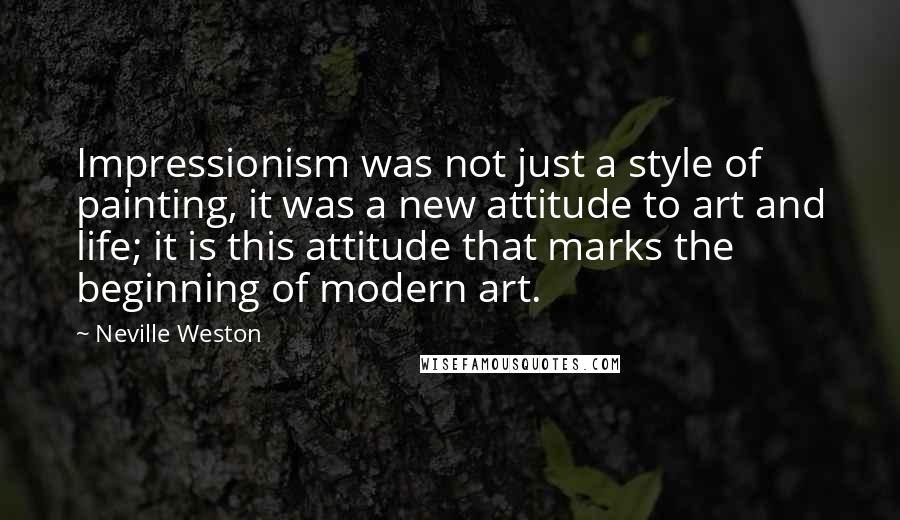 Neville Weston quotes: Impressionism was not just a style of painting, it was a new attitude to art and life; it is this attitude that marks the beginning of modern art.