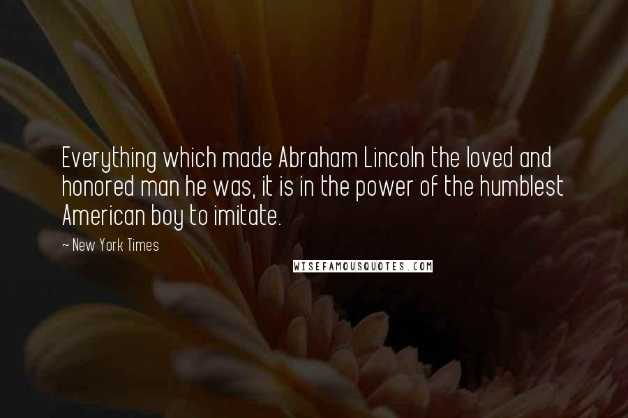 New York Times quotes: Everything which made Abraham Lincoln the loved and honored man he was, it is in the power of the humblest American boy to imitate.