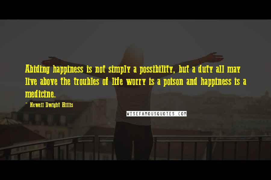 Newell Dwight Hillis quotes: Abiding happiness is not simply a possibility, but a duty all may live above the troubles of life worry is a poison and happiness is a medicine.