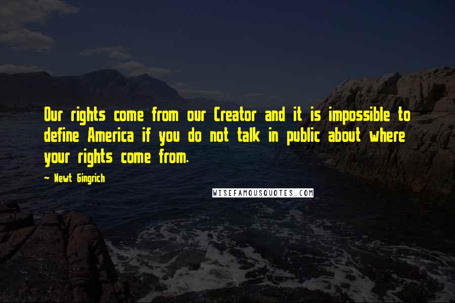 Newt Gingrich quotes: Our rights come from our Creator and it is impossible to define America if you do not talk in public about where your rights come from.