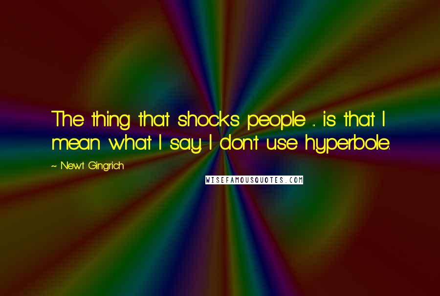 Newt Gingrich quotes: The thing that shocks people ... is that I mean what I say. I don't use hyperbole.