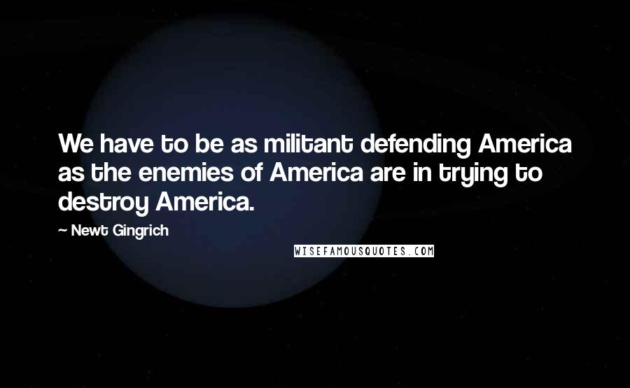 Newt Gingrich quotes: We have to be as militant defending America as the enemies of America are in trying to destroy America.