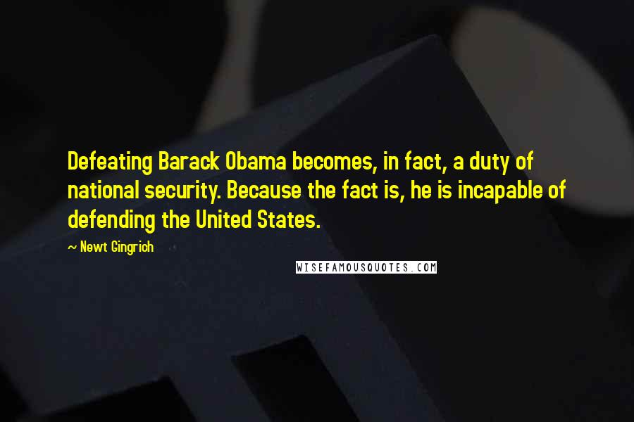 Newt Gingrich quotes: Defeating Barack Obama becomes, in fact, a duty of national security. Because the fact is, he is incapable of defending the United States.