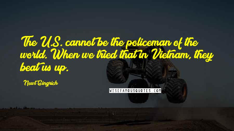 Newt Gingrich quotes: The U.S. cannot be the policeman of the world. When we tried that in Vietnam, they beat us up.