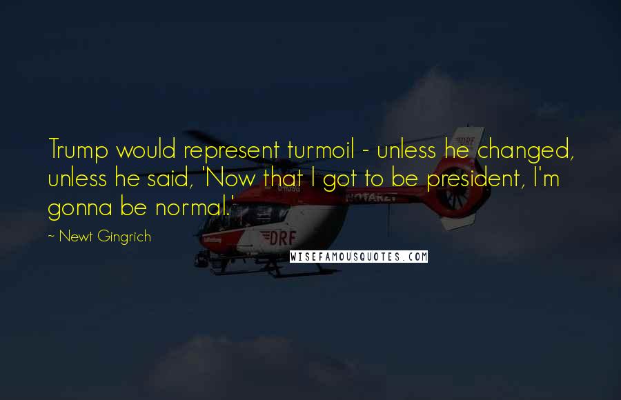 Newt Gingrich quotes: Trump would represent turmoil - unless he changed, unless he said, 'Now that I got to be president, I'm gonna be normal.'