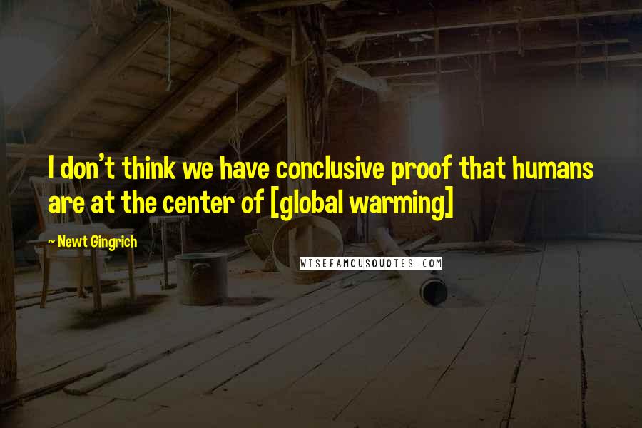 Newt Gingrich quotes: I don't think we have conclusive proof that humans are at the center of [global warming]