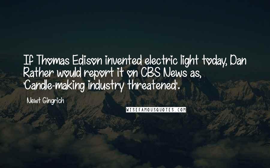 Newt Gingrich quotes: If Thomas Edison invented electric light today, Dan Rather would report it on CBS News as, 'Candle-making industry threatened'.