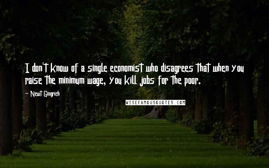 Newt Gingrich quotes: I don't know of a single economist who disagrees that when you raise the minimum wage, you kill jobs for the poor.