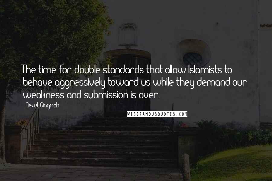 Newt Gingrich quotes: The time for double standards that allow Islamists to behave aggressively toward us while they demand our weakness and submission is over.