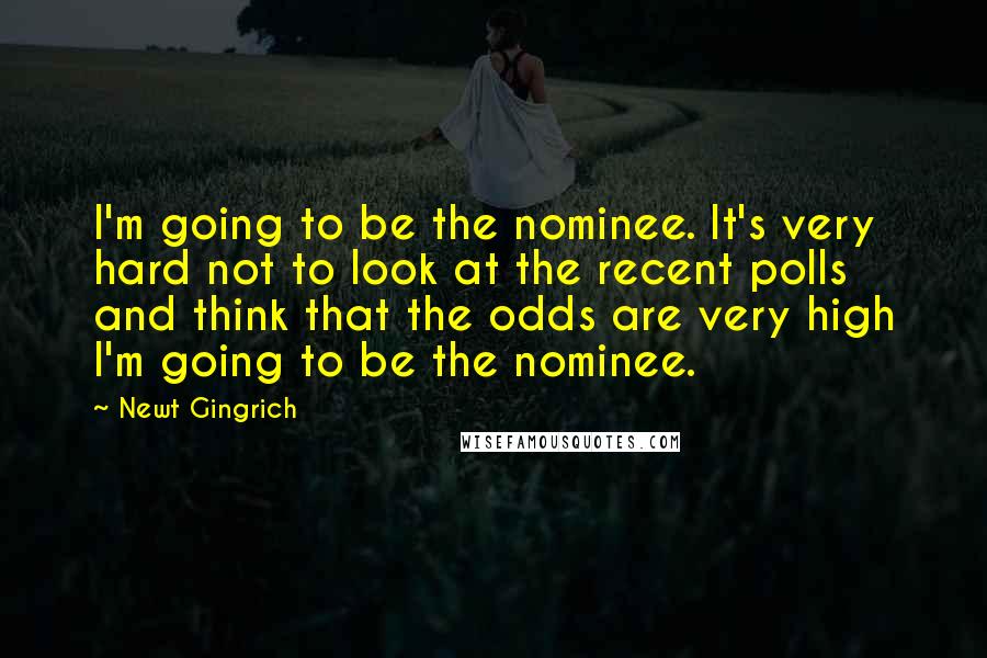 Newt Gingrich quotes: I'm going to be the nominee. It's very hard not to look at the recent polls and think that the odds are very high I'm going to be the nominee.