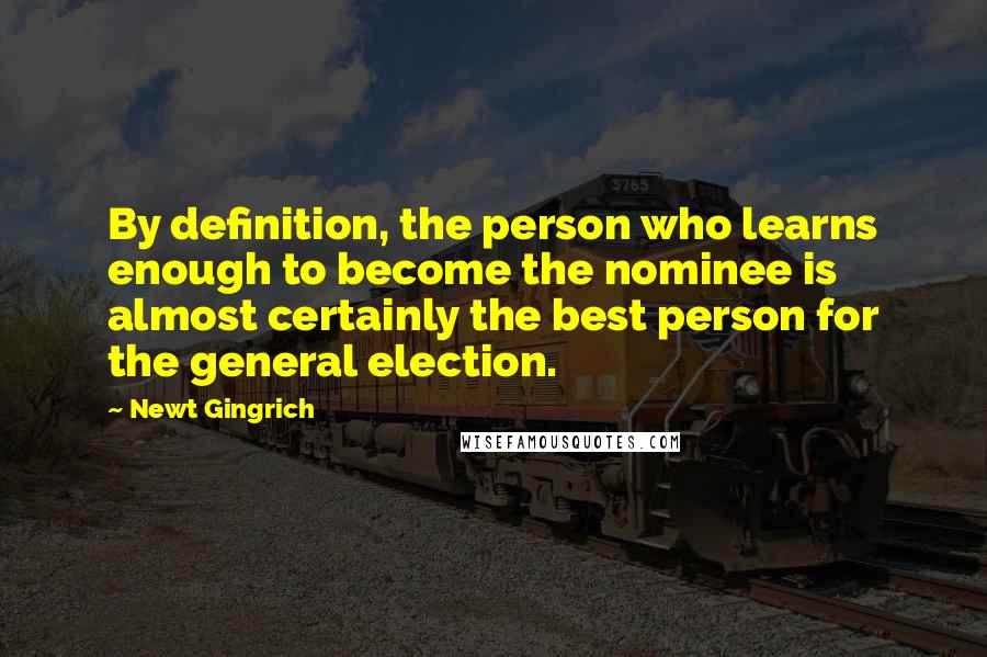 Newt Gingrich quotes: By definition, the person who learns enough to become the nominee is almost certainly the best person for the general election.