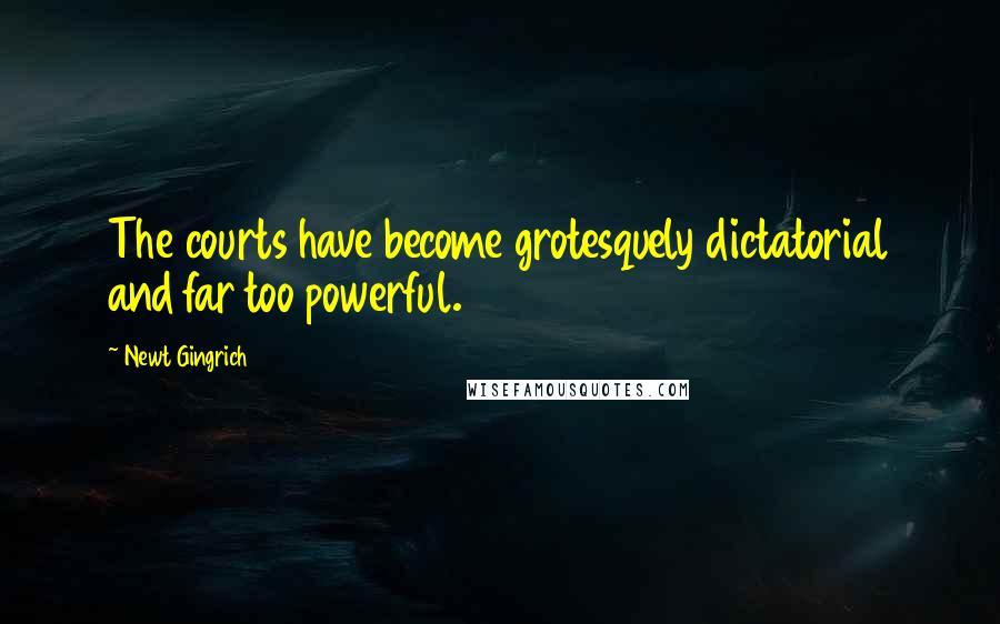 Newt Gingrich quotes: The courts have become grotesquely dictatorial and far too powerful.