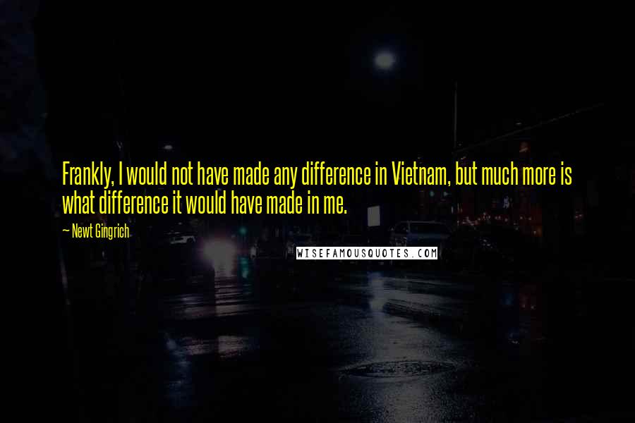 Newt Gingrich quotes: Frankly, I would not have made any difference in Vietnam, but much more is what difference it would have made in me.