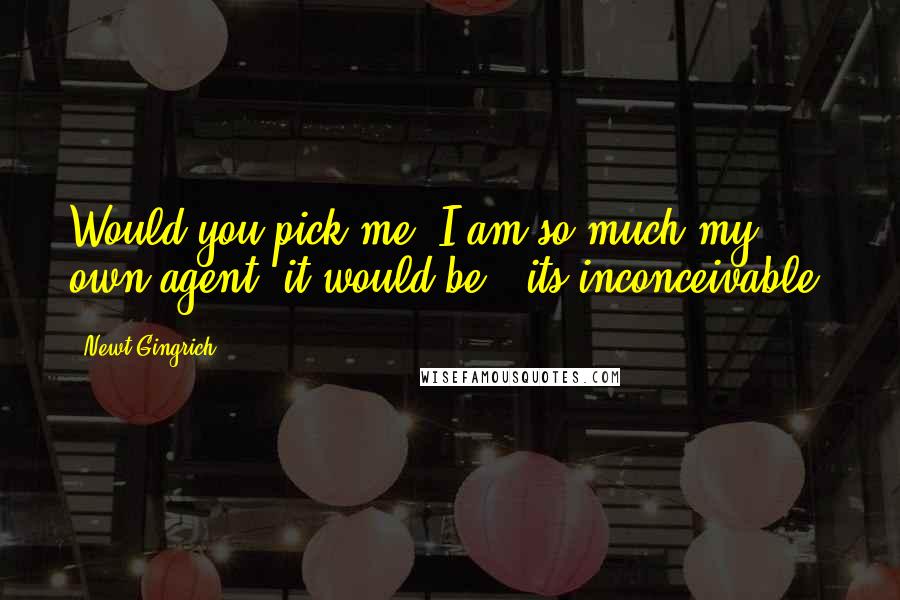 Newt Gingrich quotes: Would you pick me? I am so much my own agent, it would be - its inconceivable.