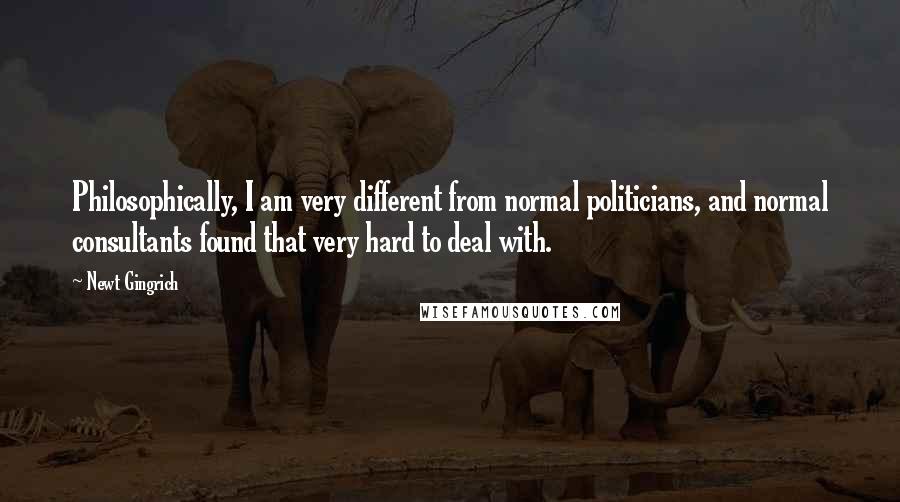 Newt Gingrich quotes: Philosophically, I am very different from normal politicians, and normal consultants found that very hard to deal with.