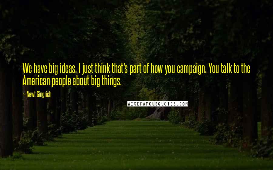 Newt Gingrich quotes: We have big ideas. I just think that's part of how you campaign. You talk to the American people about big things.