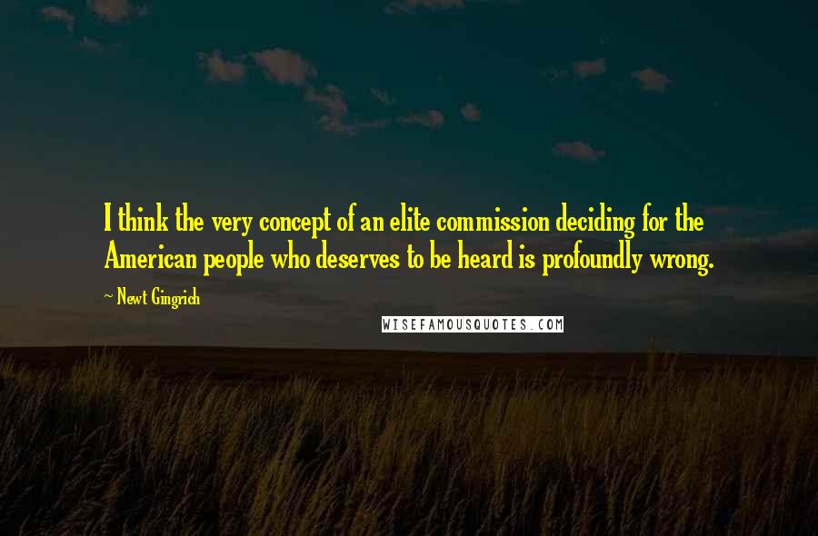 Newt Gingrich quotes: I think the very concept of an elite commission deciding for the American people who deserves to be heard is profoundly wrong.