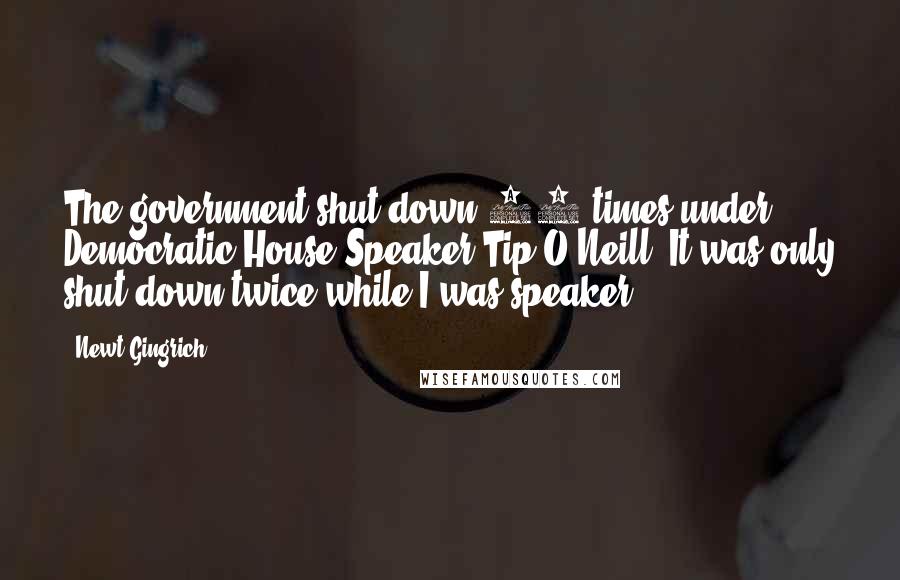 Newt Gingrich quotes: The government shut down 12 times under Democratic House Speaker Tip O'Neill. It was only shut down twice while I was speaker.