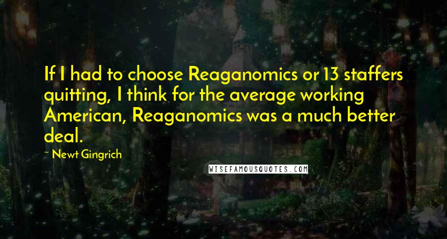 Newt Gingrich quotes: If I had to choose Reaganomics or 13 staffers quitting, I think for the average working American, Reaganomics was a much better deal.