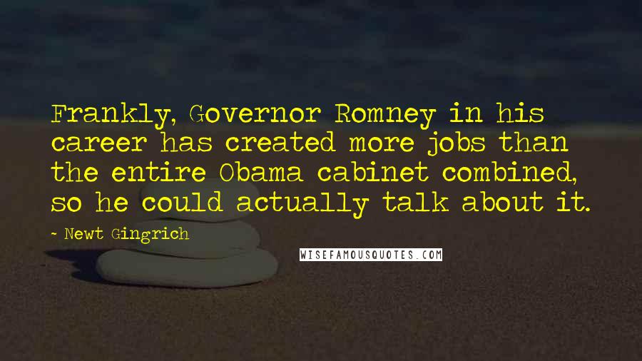 Newt Gingrich quotes: Frankly, Governor Romney in his career has created more jobs than the entire Obama cabinet combined, so he could actually talk about it.