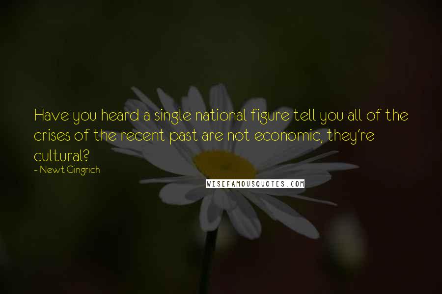 Newt Gingrich quotes: Have you heard a single national figure tell you all of the crises of the recent past are not economic, they're cultural?