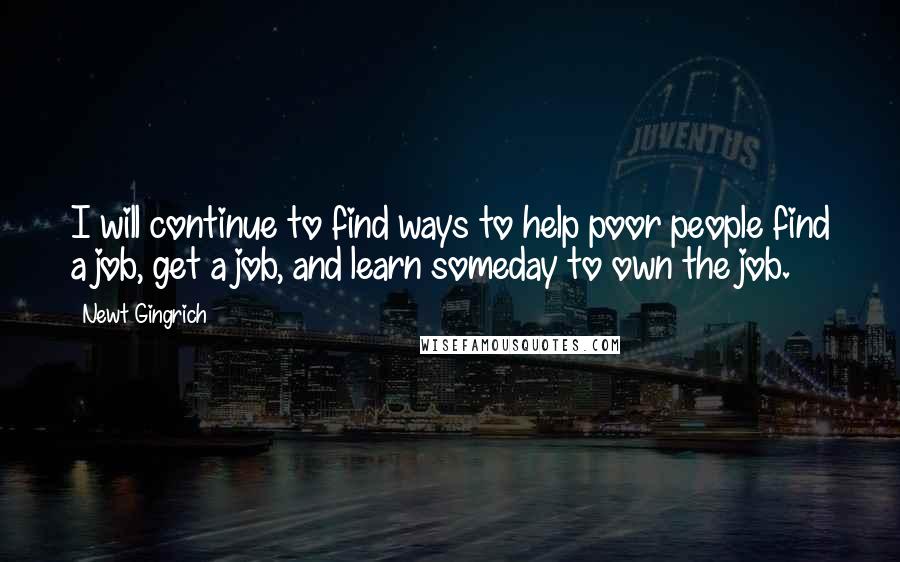 Newt Gingrich quotes: I will continue to find ways to help poor people find a job, get a job, and learn someday to own the job.