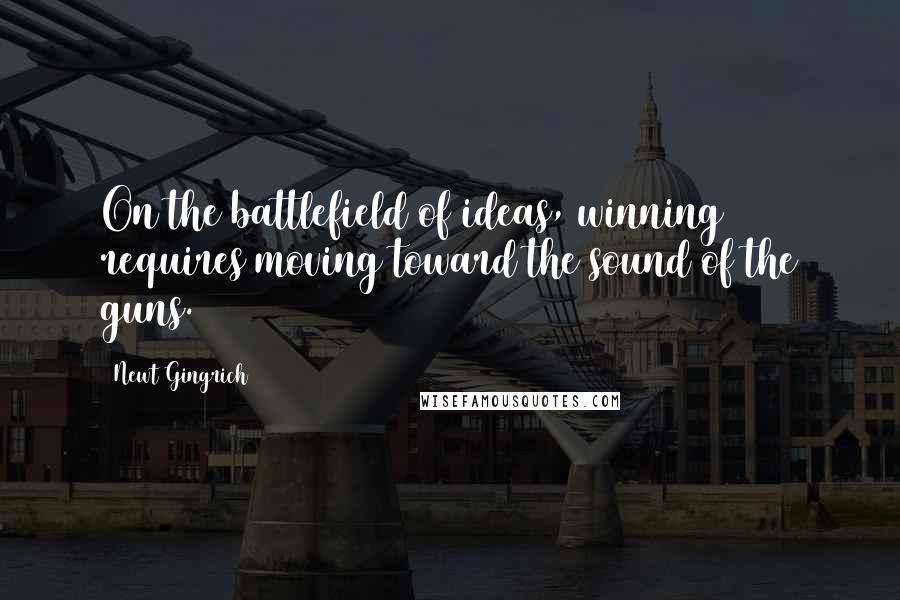 Newt Gingrich quotes: On the battlefield of ideas, winning requires moving toward the sound of the guns.