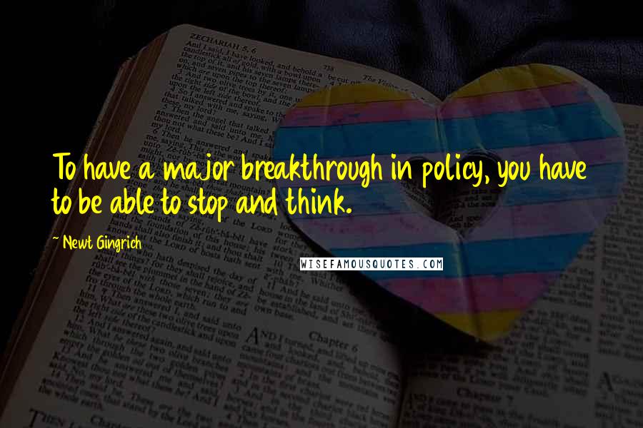 Newt Gingrich quotes: To have a major breakthrough in policy, you have to be able to stop and think.