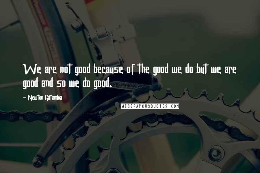 Newton Gatambia quotes: We are not good because of the good we do but we are good and so we do good.