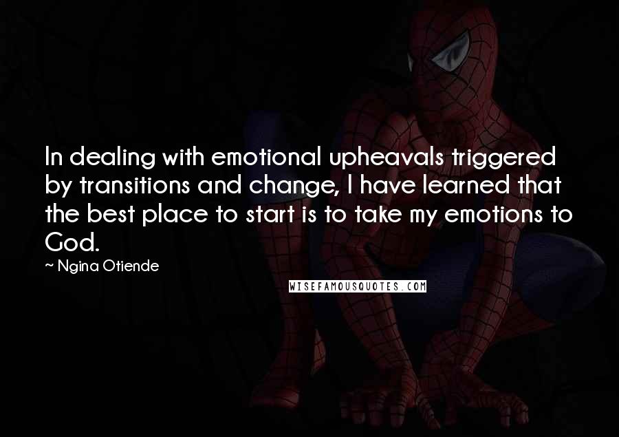 Ngina Otiende quotes: In dealing with emotional upheavals triggered by transitions and change, I have learned that the best place to start is to take my emotions to God. Ngina Otiende quotes: In dealing with emotional upheavals triggered by transitions and change, I have learned that the best place to start is to take my emotions to God.