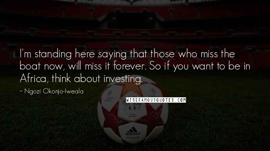 Ngozi Okonjo-Iweala quotes: I'm standing here saying that those who miss the boat now, will miss it forever. So if you want to be in Africa, think about investing.