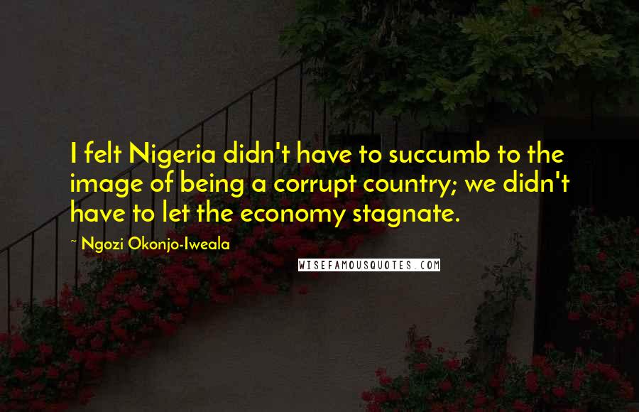 Ngozi Okonjo-Iweala quotes: I felt Nigeria didn't have to succumb to the image of being a corrupt country; we didn't have to let the economy stagnate.