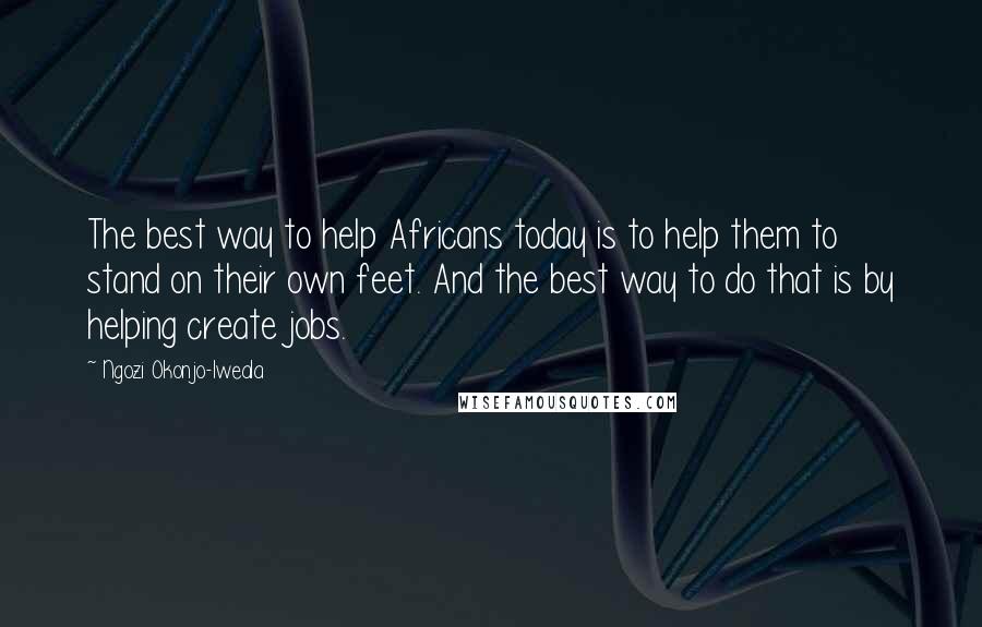 Ngozi Okonjo-Iweala quotes: The best way to help Africans today is to help them to stand on their own feet. And the best way to do that is by helping create jobs.