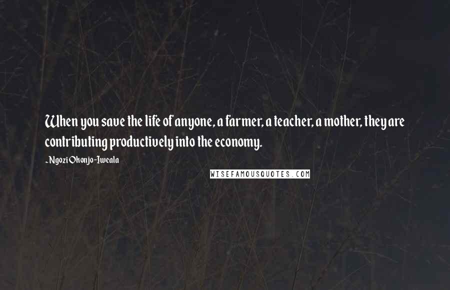 Ngozi Okonjo-Iweala quotes: When you save the life of anyone, a farmer, a teacher, a mother, they are contributing productively into the economy.