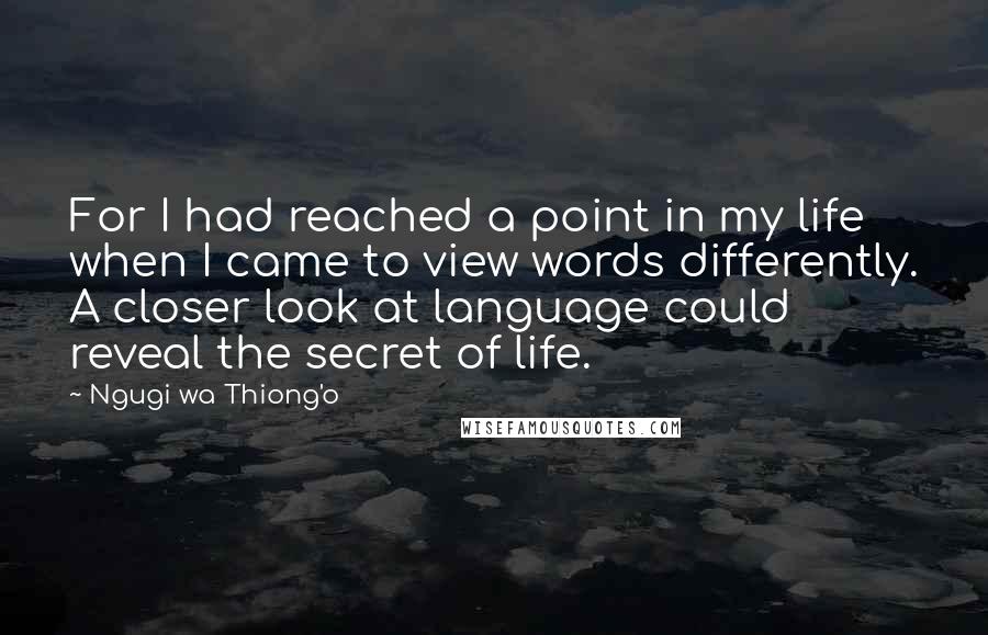 Ngugi Wa Thiong'o quotes: For I had reached a point in my life when I came to view words differently. A closer look at language could reveal the secret of life.