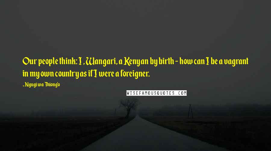 Ngugi Wa Thiong'o quotes: Our people think: I , Wangari, a Kenyan by birth - how can I be a vagrant in my own country as if I were a foreigner.