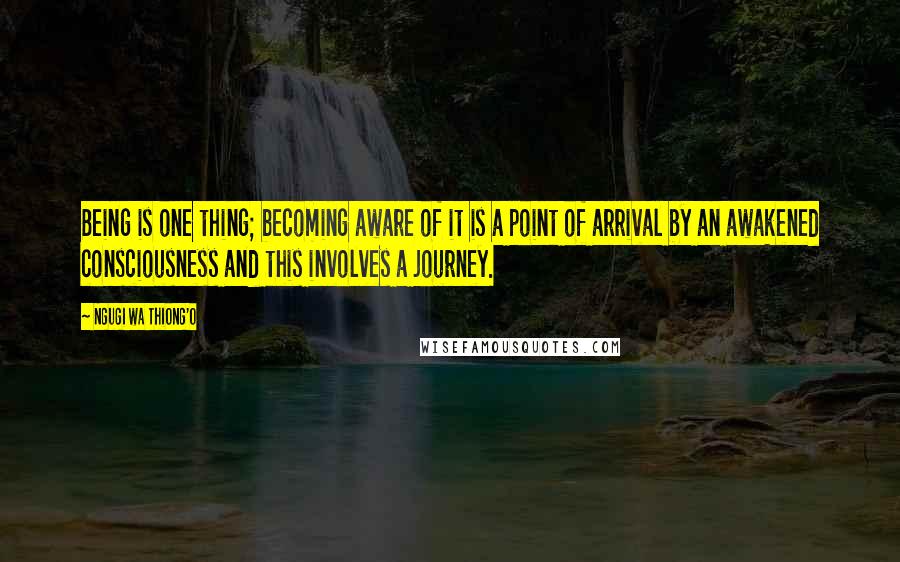 Ngugi Wa Thiong'o quotes: Being is one thing; becoming aware of it is a point of arrival by an awakened consciousness and this involves a journey.