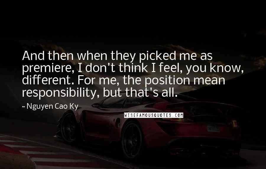 Nguyen Cao Ky quotes: And then when they picked me as premiere, I don't think I feel, you know, different. For me, the position mean responsibility, but that's all.