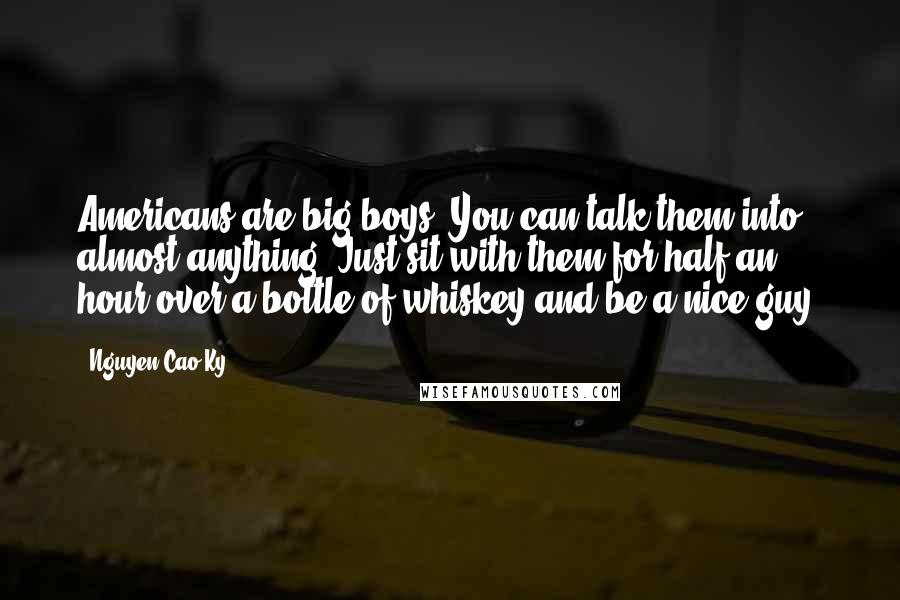 Nguyen Cao Ky quotes: Americans are big boys. You can talk them into almost anything. Just sit with them for half an hour over a bottle of whiskey and be a nice guy.