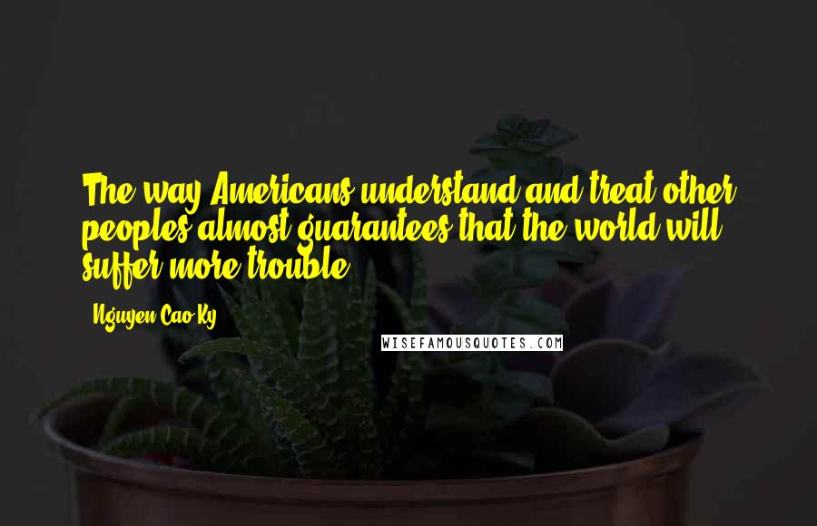 Nguyen Cao Ky quotes: The way Americans understand and treat other peoples almost guarantees that the world will suffer more trouble.