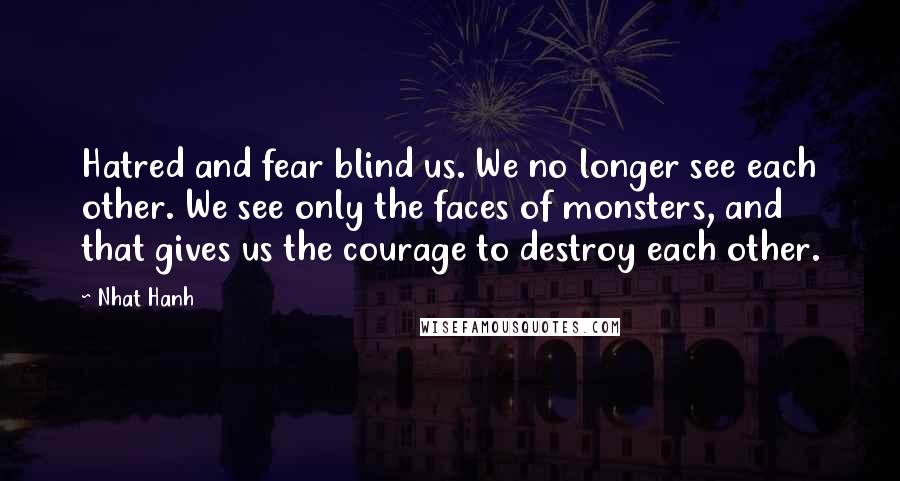 Nhat Hanh quotes: Hatred and fear blind us. We no longer see each other. We see only the faces of monsters, and that gives us the courage to destroy each other.