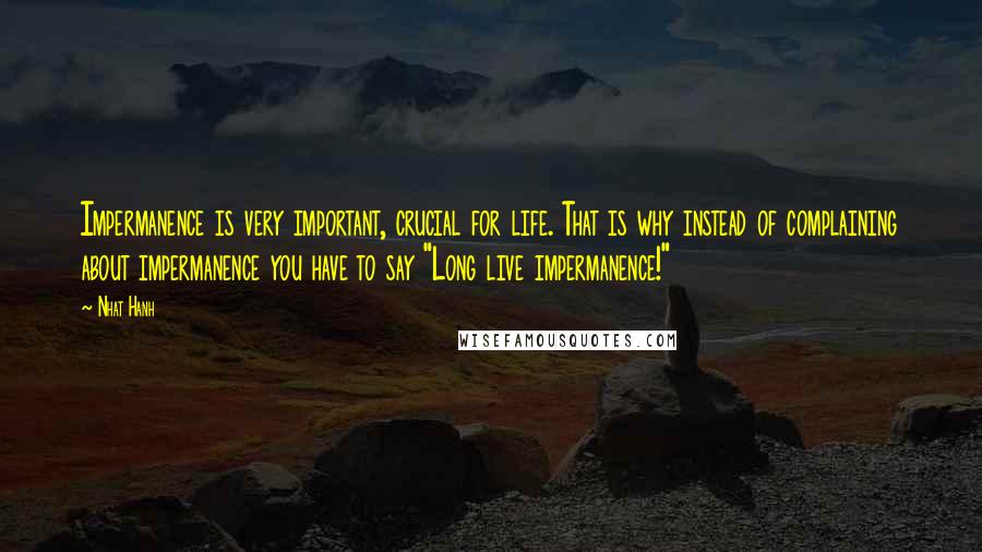 Nhat Hanh quotes: Impermanence is very important, crucial for life. That is why instead of complaining about impermanence you have to say "Long live impermanence!"