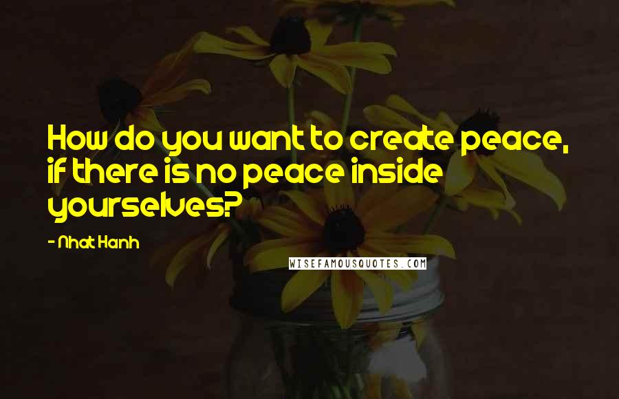 Nhat Hanh quotes: How do you want to create peace, if there is no peace inside yourselves?