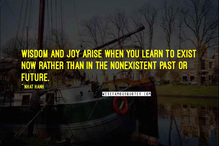 Nhat Hanh quotes: Wisdom and joy arise when you learn to exist now rather than in the nonexistent past or future.