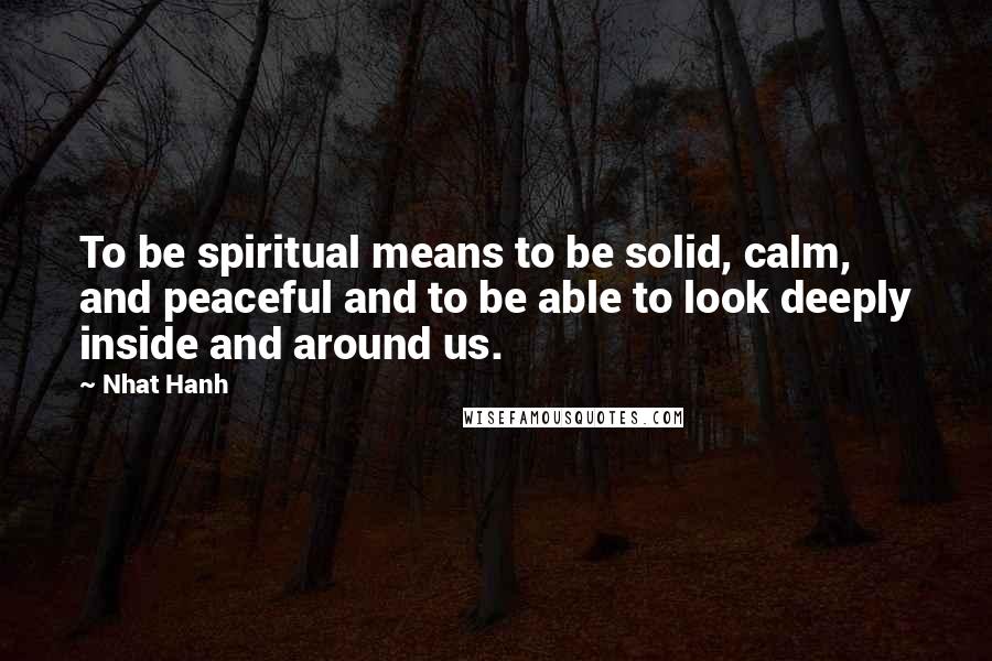 Nhat Hanh quotes: To be spiritual means to be solid, calm, and peaceful and to be able to look deeply inside and around us.